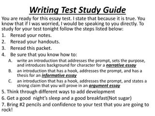Writing Test Study Guide
You are ready for this essay test. I state that because it is true. You
know that if I was worried, I would be speaking to you directly. To
study for your test tonight follow the steps listed below:
1. Reread your notes.
2. Reread your handouts.
3. Reread this packet.
4. Be sure that you know how to:
A. write an introduction that addresses the prompt, sets the purpose,
and introduces background for character for a narrative essay
B. an introduction that has a hook, addresses the prompt, and has a
thesis for an informative essay
C. an introduction that has a hook, addresses the prompt, and states a
strong claim that you will prove in an argument essay
5. Think through different ways to add development
6. Get a good night’s sleep and a good breakfast(Not sugar)
7. Bring #2 pencils and confidence to your test that you are going to
rock!
 