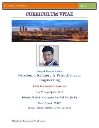 Oil Gas EnergyChemicalsAnd Petrochemicals
The Profession Petroleum 2015
CURRICULUM VITAE
Deepak Kumar Karma
Petroleum Refinery & Petrochemical
Engineering
Email: deep.karma04@gmail.com
135-Village/post: OON
District/Tehsil: Khargone Pin-451440 (M.P)
West Nimar- INDIA
Phone: +918054018863, +919041018863
 