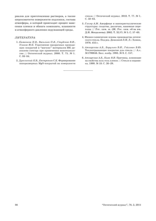 86 “Оптический журнал”, 78, 2, 2011
риалов для приготовления растворов, а также
шероховатости поверхности подложки, состава
атмосферы, в которой происходит процесс нане-
сения пленки и обжига композита, влажности
и атмосферного давления окружающей среды.
ЛИТЕРАТУРА
1. Каманина Н.В., Васильев П.Я., Студенов В.И.,
Усанов Ю.Е. Упрочнение прозрачных проводя-
щих покрытий и “мягких” материалов ИК ди-
апазона спектра при применении нанотехноло-
гии // Оптический журнал. 2008. Т. 75. № 1.
С. 83–84.
2. Дукельский К.В., Евстропьев С.К. Формирование
наноразмерных MgO-покрытий на поверхности
стекла // Оптический журнал. 2010. Т. 77. № 1.
С. 58–64.
3. Глезер А.М. Аморфные и нанокристаллические
структуры: сходства, различия, взаимные пере-
ходы // Рос. хим. ж. (Ж. Рос. хим. об-ва им.
Д.И. Менделеева). 2002. Т. XLVI. № 5. С. 57–63.
4. Физико-химические основы производства оптиче-
ского стекла. Под ред. Демкиной Л.И. Л.: Химия,
1976. 455 с.
5. Аткарская А.Б., Борулько В.И., Гойхман В.Ю.
Теплоотражающее покрытие для стекла // А.с.
№1799856. Бюл. изобр. 1993. № 9. С. 157.
6. Аткарская А.Б., Киян В.И. Причины, влияющие
на свойства золь-гель пленок // Стекло и керами-
ка. 1999. № 10. С. 26–29.
 