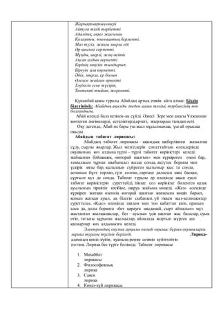 Жарықтықтың өнері
Айтуға тілді тербетті
Адалдық, ақыл жасынан
Қозғапты, тыныштық бермепті.
Мал түгіл, жанға мырза еді
Әр қиынға сермепті.
Мұңды, шерлі, жоқ-жітік
Аңсап алдын кернепті
Бәрінің көңілін тындырып,
Біреуін ала көрмепті.
Әділ, мырза, ер болып
Әлемге жайған өрнекті.
Тәубесін еске түсіріп,
Тентекті тыйып, жерлепті.
Құнанбай қажы туралы Абайдан артық ешкім айта алмас. Біздің
білетініміз: Абайдың ақылды әкеден алған тәлімі, тәрбиесінің көп
болғандығы.
Абай өлеңді бала кезінен-ақ сүйді. Әжесі Зере мен анасы Ұлжаннан
көптеген әңгімелерді, естеліктерді,ертегі, жырларды тыңдап өсті.
Оқу дегенде, Абай не бары үш жыл мұсылманша, үш ай орысша
оқыды.
Абайдың табиғат лирикасы:
Абайдың табиғат лирикасы – ақындық шеберлікпен жазылған
сұлу, сырлы жырлар. Жыл мезгілдерін сипаттайтын өлеңдерінде
оқушының көз алдына түрлі – түрлі табиғат көріністері келеді:
жайқалған бәйшешек, «көгорай шалғын» мен күркіреген өзені бар,
тамылжып тұрған шыбынсыз жазда сонда, ақтүтек бораны мен
үскірік аязы бар, қылышын сүйреген қытымыр қыс та сонда,
аспанын бұлт торлап, гүлі солған, сарғыш даласын шаң басқан,
сұрғылт күз де сонда. Табиғат туралы әр өлеңінде ақын әуелі
табиғат көріністерін суреттейді, ізінше сол көрініске бөленген қазақ
ауылының тіршілік кәсібіне, шаруа жайына көшеді. «Жаз» өлеңінде
күркіреп жатқан өзеннің көгорай шалғын жағасына көшіп барып,
қонып жатқан ауыл, ақ білегін сыбанып, үй тіккен қыз-келіншектер
суреттелсе, «Қыс» өлеңінде шидем мен тон қабаттап киіп, оранып
алса да, долы боранға «бет қарауға шыдамай, сырт айналып» мұз
жастанған жылқышылар, бет – ауызын үсік шалған жас балалар, суық
өтіп, титығы құрыған жылқылар, айналада жортып жүрген аш
қасқырлар көз алдымызға келеді.
Электрондық оқулық арқылы өлеңді оқымас бұрын оқушыларға
лирика туралы түсінік беріледі. Лирика-
адамның көңіл-күйін, қуаныш-реніш сезімін күйіттейтін
поэзия. Лирика бес түрге бөлінеді. Табиғат лирикасы
1. Махаббат
лиракасы
2. Философиялық
лирика
3. Саяси
лирика
4. Көңіл-күй лирикасы
 