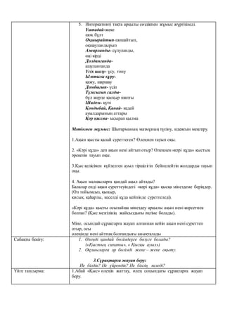 5. Интеркативті тақта арқылы сөздікпен жұмыс жүргізіледі.
Ұшпадай-жеке
шоқ бұлт
Оқшырайтып-шошайтып,
оқшауландырып
Ажарланды- сұлуланды,
өңі кірді
Долданғанда-
ашуланғанда
Үсік шалу- үсу, тону
Ымтығы құру-
қажу, шаршау
Домбығып- үсіп
Тұмсығын салды-
бұл жерде қасқыр шапты
Шидем- күпі
Қондыбай, Қанай- кедей
ауылдарының аттары
Қор қылма- ысырап қылма
Мәтінмен жұмыс: Шығарманың мазмұның түсіну, идеясын меңгеру.
1.Ақын қысты қалай суреттеген? Өлеңнен тауып оқы.
2. «Кәрі құда» деп ақын нені айтып отыр? Өлеңнен «кәрі құда» қыстың
әрекетін тауып оқы.
3.Қыс келісімен күйзелген ауыл тіршілігін бейнелейтін жолдарды тауып
оқы.
4. Ақын малшыларға қандай ақыл айтады?
Балалар енді ақын суреттеуіндегі «кәрі құда» қысқа мінездеме беріңдер.
(Ол тойымсыз, қыңыр,
қисық, қаһарлы, кеселді құда кейпінде суреттеледі).
«Кәрі құда» қысты осылайша мінездеу арқылы ақын нені көрсетпек
болған? (Қыс мезгілінің жайсыздығы әңгіме болады).
Міне, осындай сұрақтарға жауап алғаннан кейін ақын нені суреттеп
отыр, осы
өлеңінде нені айтпақ болғандығы анықталады
Сабақты бекіту: 1. Өлеңді қандай бөлімдерге бөлуге болады?
(«Қыстың сипаты», « Қысқы ауыл»)
2. Оқушыларға әр бөлімді жеке – жеке оқыту.
3.Сұрақтарға жауап беру:
Не білдік? Не үйрендік? Не білгің келеді?
Үйге тапсырма: 1.Абай «Қыс» өлеңін жаттау, өлең соңындағы сұрақтарға жауап
беру.
 