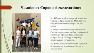 Чемпіонат Європи зі скелелазіння
У 1992 році відбувся перший чемпіонат
Європи у Франкфурті-на-Майні (з того
часу він проходить один раз на два
роки).
У 2019 р. на молодіжному чемпіонаті
Європи перше місце здобув український
спортсмен Ярослав Ткач. Змагання
відбувались у Еденбурзі, Україну
представляли 4 учасників.
На фото молодіжна команда України і
їх тренери на чемпіонаті Європи зі
скелелазіння.
 