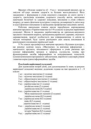 Предмет «Основи здоров’я» (2 – 9 кл.) – інтегрований предмет, що за
змістом об’єднує питання здоров’я та безпеки життєдіяльності. Його
завданнями є формування в учнів свідомого ставлення до свого життя і
здоров’я, оволодіння основами здорового способу життя, життєвими
навичками безпечної та здорової поведінки, виховання в учнів стійкого
інтересу до занять фізичною культурою і спортом, розширення їх світогляду
в галузі фізичного виховання та проведення профілактики шкідливих звичок.
Робочим навчальним планом школи передбачено впровадження
вивчення предмета «Українознавства» (в 5-9-х класах) за рахунок варіативної
складової. Метою й завданням українознавства як навчально-виховного
предмета є виховання патріота, громадянинаукраїнської держави, свідомого
державотворця, творчої особистості, яка співпрацюватиме зі світом на
засадах кооперації, буде здатна реалізувати своє власне покликання й
реалізовувати покликання української нації.
У 9-х класах продовжується вивчення предмета «Художня культура»,
що реалізує освітню галузь «Мистецтво» та вивчення інформатики –
навчального предмета, покликаного сформувати в учнів уявлення про
основні інформаційні процеси в природі, суспільстві, техніці, про
функціонування засобів інформаційних та комунікативних технологій,
основнікомпонентипрограмного забезпечення; виробити в школярів уміння
і навички користувача інформаційних засобів.
Реалізація варіативної складової:
Для задоволення потреб дітей, для удосконалення їх знань за рахунок
варіативної складової виділено додатково години на такі предмети в 1 – 9
класах:
1 кл – музичне мистецтво (1 година)
2 кл – музичне мистецтво (1 година)
3 кл – образотворче мистецтво (1 година)
4 кл – образотворче мистецтво (1 година)
5 кл – українознавство (1 година)
російська мова (2 години)
українська мова (0,5 години)
6 кл – українознавство (1 година)
Мова національних меншин (2 години)
українська мова (0,5 години)
7 кл – українська мова (0,5 години)
хімія (0,5 години)
українознавство (1 година)
8 кл. – українська мова (1 година)
українознавство (1 година)
історія України (0,5 години)
9 кл. – українознавство (1 година)
 