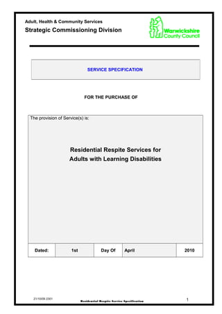 FOR THE PURCHASE OF
The provision of Service(s) is:
Residential Respite Services for
Adults with Learning Disabilities
Dated: 1st Day Of April 2010
21/10/09 2301
SERVICE SPECIFICATION
1Residential Respite Service Specification
Adult, Health & Community Services
Strategic Commissioning Division
 