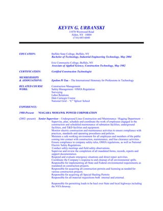 KEVIN G. URBANSKI
11070 Westwood Road
Alden, NY 14004
(716) 685-6040
EDUCATION: Buffalo State College, Buffalo, NY
Bachelor of Technology, Industrial Engineering Technology, May 2004
Erie Community College, Buffalo, NY
Associate of Applied Science, Construction Technology, May 1982
CERTIFICATION: Certified Construction Technologist
MEMBERSHIPS
& ASSOCIATIONS: Epsilon Pi Tau – The International Honorary for Professions in Technology
RELATED COURSE Construction Management
WORK: Safety Management / OSHA Regulation
Surveying
Labor Relations
Dale Carnegie Course
National Grid – “C” Splicer School
EXPERIENCE:
1988-Present NIAGARA MOHAWK POWER CORPORATION
(2002- present) Senior Supervisor – Underground Lines Construction and Maintenance / Rigging Department –
· Supervise, plan, schedule and coordinate the work of employees engaged in the
construction and scheduled maintenance of substation facilities, underground
facilities, and T&D facilities and equipment.
Monitor electric construction and maintenance activities to ensure compliance with
practices, standards and operating procedures and policies.
Maintain a safe working environment for all employees and members of the public
coming into contact with construction, maintenance, and line clearance activities.
Ensure compliance to company safety rules, OSHA regulations, as well as National
Electric Safety Regulations.
Conduct safety meetings and field safety observations.
Supervise and review the completion of all mandated forms, records, reports and
support documentation.
Respond and evaluate emergency situations and direct repair activities.
Coordinate the Company’s response to and cleanup of all environmental spills.
Responsible for implementing all State and Federal environmental requirements as
mandated on construction projects.
Responsible for acquiring all construction permits and licensing as needed for
various construction projects.
Responsible for acquiring all Special Hauling Permits
Responsible for all material requisitions both internal and external.
Responsible for permitting loads to be haul over State and local highways including
the NYS thruway.
 