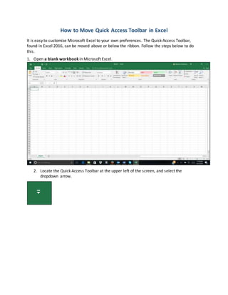 How to Move Quick Access Toolbar in Excel
It is easy to customize Microsoft Excel to your own preferences. The Quick Access Toolbar,
found in Excel 2016, can be moved above or below the ribbon. Follow the steps below to do
this.
1. Open a blank workbook in Microsoft Excel.
2. Locate the Quick Access Toolbar at the upper left of the screen, and select the
dropdown arrow.
 