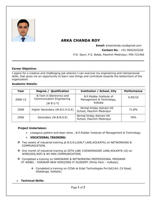 ARKA CHANDA ROY
Email: arkachanda.roy@gmail.com
Contact No.: +91-9002203228
P.O. Sauri, P.S. Belda, Paschim Medinipur, PIN-721466
Career Objective:
I aspire for a creative and challenging job wherein I can exercise my engineering and interpersonal
skills, that gives me an opportunity to learn new things and contribute towards the betterment of the
organization.
Academic Details:
Project Undertaken:
 Lissagous pattern and laser show , B.P.Poddar Institute of Management & Technology.
 VOCATIONAL TRAINING:
 Two weeks of industrial training at B.S.N.L(SALT LAKE,KOLKATA) on NETWORKING &
COMMUNICATION.
 One month of industrial training at ZETA LAB( CHOWRINGHEE LANE,KOLKATA-16) on
WIRELESS,WIFI & WI-MAX COMMUNICATION.
 Completed a training on HARDWARE & NETWORKING PROFESSIONAL PROGRAM
AT WEBEL - SHRIRAM NEW HORIZONS IT ACADEMY (Minto Park – Kolkata).
 Completed a training on CCNA at Eclat Technologies Pvt.ltd(164, Cit Road,
Ultadanga, Kolkata).
 Technical Skills:
Page 1 of 2
Year Degree / Qualification Institution / School, City Performance
2008-12
B.Tech in Electronics and
Communication Engineering
(W B U T)
B.P.Poddar Institute of
Management & Technology,
Kolkata
6.85/10
2008 Higher Secondary (W.B.C.H.S.E)
Nirmal Hriday Ashram HS
School, Paschim Medinipur
71.8%
2006 Secondary (W.B.B.S.E)
Nirmal Hriday Ashram HS
School, Paschim Medinipur
76%
 