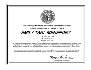 Missouri Department of Elementary & Secondary Education
Substitute Certificate of License to Teach
EMILY TARA MENENDEZ
This substitute certificate of license to teach is issued to the individual named above.This certificate may be presented to the
appropriate school official prior to any teaching assignment. This certificate is valid for substitute teaching, based on
education and/or experience. The certificate holder is required to be fingerprinted when newly hired by a school district.
This certificate is not intended for use in replacing a full-time teaching position in a school district. Substitute teaching
experience cannot be used for regular/contracted teaching purposes. For more information visit www.dese.mo.gov.
Commissioner of Education
CONTENT SUBSTITUTE
Effective July 03, 2012
Expiration July 03, 2016
 