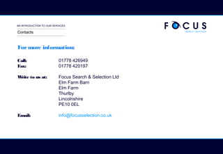 AN INTRODUCTION TO OUR SERVICES
Formore information:
Call: 01778 426949
Fax: 01778 420197
Write to us at: Focus Search & Selection Ltd
Elm Farm Barn
Elm Farm
Thurlby
Lincolnshire
PE10 0EL
Email: info@focusselection.co.uk
Contacts
 