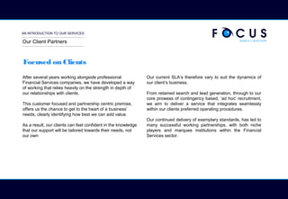 AN INTRODUCTION TO OUR SERVICES
Focused on Clients
After several years working alongside professional
Financial Services companies, we have developed a way
of working that relies heavily on the strength in depth of
our relationships with clients.
This customer focused and partnership centric premise,
offers us the chance to get to the heart of a business’
needs, clearly identifying how best we can add value.
As a result, our clients can feel confident in the knowledge
that our support will be tailored towards their needs, not
our own
Our current SLA’s therefore vary to suit the dynamics of
our client’s business.
From retained search and lead generation, through to our
core prowess of contingency based, ‘ad hoc’ recruitment,
we aim to deliver a service that integrates seamlessly
within our clients preferred operating procedures.
Our continued delivery of exemplary standards, has led to
many successful working partnerships, with both niche
players and marquee institutions within the Financial
Services sector.
Our Client Partners
 