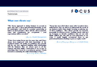 AN INTRODUCTION TO OUR SERVICES
What ourclients say:
“The Focus approach to doing business is second to
none: they have a deep and profound knowledge of the
FS marketplace and work in a genuine partnership to
deliver on their promises. Above all else, their teamwork,
ethos and commitment are exceptional - your
expectations will be exceeded.”
- Dire cto r, Wealth Management
“I have been using Focus now for some time and I have
always been impressed with their knowledge of the
regulated market, the quality of candidates they provide
and the way they approach building solid relationships
with the business. They are always open to ad hoc
requests and their ability /motivation to act at pace is
something that I need in a recruitment partner. I look
forward to continuing the solid relationship we have.”
- Re so urcing Partne r, Barclays
“Focus has succeeded where many other recruiters have
failed before; they are driven to understand the needs of
my business rather than simply focusing on placing one
of their candidates . They always provide an extremely
personable & efficient service, working closely with me/
my Company to identify candidates who are not only
highly skilled, but who add an extra dimension to my
team. I would happily recommend them to any
professional business looking to grow orreplace staff.”
- He ad o f Cam pa ig n Manag e m e nt, Lloyds Group
Testimonials
 
