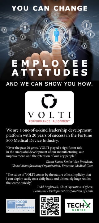 E M P L O Y E E
A T T I T U D E S
YOU CAN CHANGE
We are a one-of-a-kind leadership development
platform with 20 years of success in the Fortune
500 Medical Device Industry.
AND WE CAN SHOW YOU HOW.
“Over the past 20 years, VOLTI played a significant role
in the successful development of our manufacturing, our
improvement, and the retention of our key people.”
Glenn Slater, Senior Vice President,
Global Manufacturing Organization, Fresenius Medical Care
“The value of VOLTI comes by the nature of its simplicity that
I can deploy easily on a daily basis and ultimately huge results
that come quickly.”
Todd Brightwell, Chief Operations Officer,
Economic Development Corporation of Utah
 