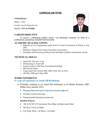 CURRICULAM VITAE
VINEESH K.V
Dubai – UAE
E-mail: vinee027@gmail.com
Mobile: +971 52 9715854
CAREER OBJECTIVE
To secure a challenging position where I can effectively contribute my skills as a
professional, possessing competent technical skills.
ACADEMIC QUALIFICATIONS
o Diploma in Civil Engineering (under K.G.C.E) from Government of Kerala in July
2007.
o Bachelor’s Degree from Calicut University in Economics.
o Secondary school leaving certificate from the Board of public examinations, Kerala.
TECHNICAL SKILLS
o AutoCAD, 3Ds max, V-ray
o 2D Drawings in AutoCAD.
o Exterior works in 3Ds Max of residential buildings.
o MS Excel & Word.
o Using AutoCAD versions 2008, 2009, 2010, 2011 & 2014.
o 3Ds Max 2009 and V-Ray 2009
WORK EXPERIENCE
5+ years of experience as AutoCAD Draftsman.
 Presently working as an AutoCAD draftsman in Al Shafar Interiors, DIP-
Dubai since January 2015.
• Preparing Shop drawing for client and consultant approval.
• Al kinds of joinery drawings.
• Preparing detail drawing for production.
Handled Projects:
• 3B+G+M+4P+32 Commercial /Resi Bldg. @ Dubai Land, Dubai.
• The Onyx Tower @ Dubai.
• City Walk, Phase- 1 & Phase- 2 @ Dubai
 