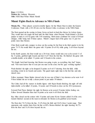 Date: 1/13/2016
Written by: Anthony Moscaret
Title: NBA Beat Writer Miami Herald
Miami Fights Back to Advance to NBA Finals
Miami, Fla. – Three players scored in double figures for the Miami Heat to claim the Eastern
Conference Finals with a 101-88 win over the Boston Celtics to advance to the NBA Finals.
The Heat opened up the scoring in Game Seven on back-to-back free throws by Lebron James.
They would later not regain the lead until the third frame when Dwyane Wade drained a 20-foot
jumper to make it a 63-62 game with 5:45 remaining. Both teams combined for a total of 20 lead
changes, while being tied 10 times apiece. Miami’s largest lead of the game was 13, just two
points more than Boston.
Chris Bosh would sink a jumper to close out the scoring for the Heat in the third quarter to tie the
game 73-73. He would finish the game with 19 points (8-of-10), while going 3-of-4 from beyond
the arc.
In the fourth quarter, the Heat would use a 20-6 run. James would take over as he scored 11 of
his 31 points, grabbed eight boards and shot 4-of-7 from the foul line. He finished the game with
a double-double as he tallied 31 points and 12 boards in the contest.
“We fought back hard knowing that Boston was going to give us everything they had” James
said. “Our team knows that it is not just one man on the court, but five guys working together”.
Wade finished the night as he dropped 23 points on 8-of-17 shooting from the field, while
recording a total in six boards and assists. The guard made eight trips to the foul line and only
missed once.
Fellow teammate Shane Battier showed why he was one of Duke’s key shooters as he went 4-of-
9 from behind the arc to tally a dozen points in just under 39 minutes.
The Celtics had all five starters in double figures with Rajon Rondo finishing the night off with
triple-double as he tallied 22 points, 14 assists and 10 boards to close out his 2012 postseason.
Forward Paul Pierce finished the night for Boston as he scored 19 points before fouling out.
Fellow forward Brandon Bass had 16 points as he went 6-of-8 from the field.
Ray Allen closed out the contest with 15 points and center Kevin Garnett added 14 of his own.
Garnett finished second on the team in rebounds for Boston as he grabbed seven boards.
The Heat shot 74.1% from the line, 51.4% from the field and 34.6% from 3-point range. Their
opponents only outshot them from the line at 80%. Boston finished the night shooting 46.7%
from the floor and 31.6% from beyond the arc.
 