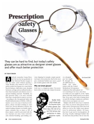 They can be hard to find, but today's safety
glasses are as attractive as designer street glasses
and offer much better protection
BY TOM O'BRIEN
On-Guard O58nybody remember Gump Wors-
ley? He was the last goaltender in
the National Hockey League to
play his entire career without wearing a
mask. Worsley, who retired in 1974, is the
perfect symbol ofa bygone era: a time before
bicycle helmets, child safety seats, shoulder
harnesses, air bags and secondhand smoke; a
time when lead paint and asbestos were re-
spected building materials. Thankfully, we
take personal safety a lot more seriously
these days—exceptwhen it comes to our eyes.
According to the Occupational Safety and
Health Administration (OSHA), 1,000 eye
injuries occur every day in American work-
places, almost one-third resulting in some
vision loss. Prevent Blindness America, the
nation's leading volunteer eye-health organi-
zation, estimates that as many as 90% of
these injuries could be prevented with the
use of proper eye wear. Some work haz-
ards—chemical handling, spot welding, con-
crete chipping, for example—require special-
ized types ofeye protection. But for the most
part, residential builders just need a good
pair of safety glasses with side shields.
Why not street glasses?
A job site is a dangerous place. You never
know when an errant nail, a lump ofconcrete
Buddy Holly
could always get
his favorite style
of safety glasses, but
these days, the rest of us
can find serious eye
protection in many
attractive styles.
or a dropped
pry bar might
fly through the
air. CliffValarose, a
health and safety
trainer with the United
Brotherhood of Carpenters,
emphasizes that safety glasses are
not something to be worn only when
you think your eyes might be at risk. "Safety
glasses with side shields must be worn all the
time. If you get in the habit of taking them
on and off, you'll get complacent, and that's
when serious eye injuries can occur."
Builders with 20/20 vision have it relatively
easy: They can choose safety glasses from a
huge variety ofwraparound styles that look
almost as cool as the Oakley sport glasses
worn by professional athletes. Of course,
they have to get used to wearing glasses all
day long. Visually challenged builders like
me don't have that problem. But we have the
A
 