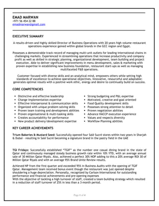 EMAD MARWAN
+971 56 454 22 88
emadmarwan@gmail.com
EXECUTIVE SUMMARY
A results-driven and highly skilled Director of Business Operations with 20 years high volume restaurant
operations experience gained within global brands in the GCC region and Egypt.
Possesses a demonstrable track record of managing multi-unit outlets for leading international chains in
challenging markets. Experienced in streamlining operations that increase productivity and company
profit as well as skilled in strategic planning, organizational development, team building and project
execution. Able to deliver significant improvements in menu development, sales & marketing with
proven expertise in establishing new business foundation, restaurant start-ups as well as managing
multifaceted F&B operations.
Customer focused with diverse skills and an analytical mind, empowers others while setting high
standards of excellence to achieve operational objectives. Innovative, resourceful and adaptable;
generates optimal results with a positive work ethic, energy and desire to continually build on success.
CORE COMPETENCIES
 Distinctive and effective leadership  Strong budgeting and P&L expertise
 Change implementation expertise  Motivated, creative and goal oriented
 Effective interpersonal & communication skills  Food Quality development skills
 Organized with unique problem solving skills  Possesses strong attention to detail
 Proven team training and development abilities  Proven negotiation abilities
 Proven organisational & multi-tasking skills  Advance HACCP execution experience
 Creates accountability for performance  Values and respects diversity
 New product delivery/development expertise  Workflow Planning abilities
KEY CAREER ACHIEVEMENTS
Trium Bakeries & Mustard Seed: Successfully opened four Salé Sucré stores within two years in Sharjah
& Dubai – resulting In Salé Sucré becoming a signature brand in the pastry field in the UAE
TGI Fridays: Successfully established “TGIF” as the number one casual dining brand in the state of
Qatar and continuously managed steady business growth rate within 10% YTD, with an average annual
sale of 30 Million Qatar Riyals. Also, achieved a perfect 30% NOP adding to this a 20% average ROI 30 of
Million Qatar Riyals and with an average 95% Brand Unite Review results.
Achieved NP from the first quarter and exceeded 95% in Business Audits with the opening of TGIF
Qatar. Management team received bonus event though the restaurant was just opened despite
shouldering a huge depreciation. Personally, recognized by Carlson International for outstanding
performance and financial achievements and pre-opening expenses
With the objective of tackling a high turnover of staff, created a team building strategy which resulted
in a reduction of staff turnover of 25% in less than a 3-month period.
Page 1 of 4
 