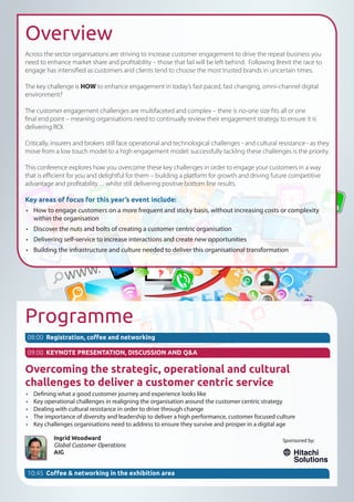 Overview
Across the sector organisations are striving to increase customer engagement to drive the repeat business you
need to enhance market share and profitability – those that fail will be left behind. Following Brexit the race to
engage has intensified as customers and clients tend to choose the most trusted brands in uncertain times.
The key challenge is HOW to enhance engagement in today’s fast paced, fast changing, omni-channel digital
environment?
The customer engagement challenges are multifaceted and complex – there is no-one size fits all or one
final end point – meaning organisations need to continually review their engagement strategy to ensure it is
delivering ROI.
Critically, insurers and brokers still face operational and technological challenges - and cultural resistance - as they
move from a low touch model to a high engagement model: successfully tackling these challenges is the priority.
This conference explores how you overcome these key challenges in order to engage your customers in a way
that is efficient for you and delightful for them – building a platform for growth and driving future competitive
advantage and profitability… whilst still delivering positive bottom line results.
Key areas of focus for this year’s event include:
•	 How to engage customers on a more frequent and sticky basis, without increasing costs or complexity
within the organisation
•	 Discover the nuts and bolts of creating a customer centric organisation
•	 Delivering self-service to increase interactions and create new opportunities
•	 Building the infrastructure and culture needed to deliver this organisational transformation
Programme
Overcoming the strategic, operational and cultural
challenges to deliver a customer centric service
•	 Defining what a good customer journey and experience looks like
•	 Key operational challenges in realigning the organisation around the customer centric strategy
•	 Dealing with cultural resistance in order to drive through change
•	 The importance of diversity and leadership to deliver a high performance, customer focused culture
•	 Key challenges organisations need to address to ensure they survive and prosper in a digital age
Ingrid Woodward
Global Customer Operations
AIG
08:00 Registration, coffee and networking
09:00 KEYNOTE PRESENTATION, DISCUSSION AND Q&A
Sponsored by:
10:45 Coffee & networking in the exhibition area
 