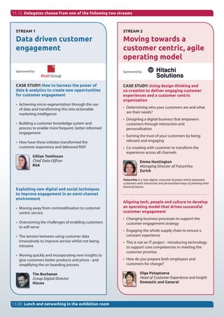 11.15 Delegates choose from one of the following two streams
STREAM 1
Data driven customer
engagement
Sponsored by:
CASE STUDY: How to harness the power of
data & analytics to create new opportunities
for customer engagement
•	 Achieving micro-segmentation through the use
of data and transforming this into actionable
marketing intelligence
•	 Building a customer knowledge system and
process to enable more frequent, better informed
engagement
•	 How have these initiates transformed the
customer experience and delivered ROI?
Gillian Tomlinson
Chief Data Officer
RSA
Exploiting new digital and social techniques
to improve engagement in an omni-channel
environment
•	 Moving away from commoditisation to customer
centric service
•	 Overcoming the challenges of enabling customers
to self-serve
•	 The tension between using customer data
innovatively to improve service whilst not being
intrusive
•	 Moving quickly and incorporating new insights to
give customers better products and prices - and
simplifying the on boarding process
Tim Buchanan
Group Digital Director
Hiscox
13.00 Lunch and networking in the exhibition room
STREAM 2
Moving towards a
customer centric, agile
operating model
Sponsored by:
CASE STUDY: Using design thinking and
co-creation to deliver engaging customer
experiences and a customer centric
organisation
•	 Determining who your customers are and what
are their needs?
•	 Designing a digital business that empowers
customers through interaction and
personalisation
•	 Earning the trust of your customers by being
relevant and engaging
•	 Co-creating with customer to transform the
experience across all channels
Emma Huntington
Managing Director of FutureYou
Zurich
FutureYou is a new digital, consumer business which empowers
customers with interactive and personalised ways of planning their
financial future.
Aligning tech, people and culture to develop
an operating model that drives successful
customer engagement
•	 Changing business processes to support the
customer engagement strategy
•	 Engaging the whole supply chain to ensure a
constant experience
•	 This is not an IT project - introducing technology
to support core competencies in meeting the
customer promise.
•	 How do you prepare both employees and
customers for change?
Olga Potaptseva
Head of Customer Experience and Insight
Domestic and General
 