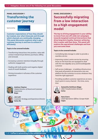 14.00 Delegates choose one of the following two panel discussions
PANEL DISCUSSION 1
Transforming the
customer journey
Sponsored by:
Customer expectations of how they should
be treated, over what timescale and through
which channels are continually changing.
This panel discussion explores what a good
customer journey is and how to achieve it
efficiently
Topics to be covered include:
•	 Transforming interactions into positive, value add
contact instead of just distress purchases, billing
and renewals
•	 Increasing customer retention & loyalty through
authentic engagement
•	 Dealing with both positive and negative digital
word of mouth feedback
•	 Driving innovation in all areas of the customer
experience
Andrew Clayton
Global Director of Brand and Customer
Experience
Bupa
Jon Lott
Customer Strategy and Experience Director
Swiss Re
15.00 Coffee & networking in the exhibition area
PANEL DISCUSSION 2
Successfully migrating
from a low interaction
to a high engagement
model
The key to driving engagement is your ability
to move from one-off, wide-net campaigns
towards targeted continual interactions that
drive long-term loyalty. However achieving
this is easier said than done. This panel will
explore the operational challenges and how
you overcome them
Topics to be covered include:
•	 Centralising data storage in order to provide a
seamless service
•	 Improving contact centre service by ensuring
those on the front line are equipped to deal
with the new digitally savvy and knowledgeable
customer
•	 Self-service challenges - is building infrastructure
that pools all products & interactions into one
platform for the customer to access whatever they
need the right approach?  
•	 Providing excellent customer experiences at every
touch point in every channel – first time, every
time
Samantha Smithson-Biggs
UKGI Transformation Director
Aviva
Hans Evers
Chief Operations Officer, Europe HL&A
Cigna
 