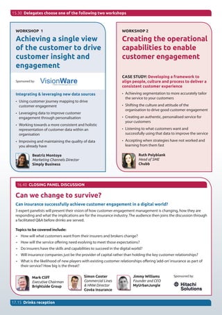 Can we change to survive?
Can insurance successfully achieve customer engagement in a digital world?
3 expert panelists will present their vision of how customer engagement management is changing, how they are
responding and what the implications are for the insurance industry. The audience then joins the discussion through
a facilitated Q&A before drinks are served.
Topics to be covered include:
•	 How will what customers want from their insurers and brokers change?
•	 How will the service offering need evolving to meet those expectations?  
•	 Do insurers have the skills and capabilities to succeed in the digital world?
•	 Will insurance companies just be the provider of capital rather than holding the key customer relationships?
•	 What is the likelihood of new players with existing customer relationships offering‘add-on’insurance as part of
their service? How big is the threat?
Mark Cliff
Executive Chairman
Brightside Group
15.30 Delegates choose one of the following two workshops
WORKSHOP 1
Achieving a single view
of the customer to drive
customer insight and
engagement
Sponsored by:
Integrating & leveraging new data sources
•	 Using customer journey mapping to drive
customer engagement
•	 Leveraging data to improve customer
engagement through personalisation
•	 Working towards a more consistent and holistic
representation of customer data within an
organisation
•	 Improving and maintaining the quality of data
you already have
Beatriz Montoya
Marketing Channels Director
Simply Business
WORKSHOP 2
Creating the operational
capabilities to enable
customer engagement
CASE STUDY: Developing a framework to
align people, culture and process to deliver a
consistent customer experience
•	 Achieving segmentation to more accurately tailor
the service to your customers
•	 Shifting the culture and attitude of the
organisation to drive good customer engagement
•	 Creating an authentic, personalised service for
your customers
•	 Listening to what customers want and
successfully using that data to improve the service
•	 Accepting when strategies have not worked and
learning from them fast
Ruth Polyblank
Head of SME
Chubb
16.40 CLOSING PANEL DISCUSSION
17.15 Drinks reception
Sponsored by:Simon Cooter
Commercial Lines
& HNW Director
Covéa Insurance
Jimmy Williams
Founder and CEO
MyUrbanJungle
 