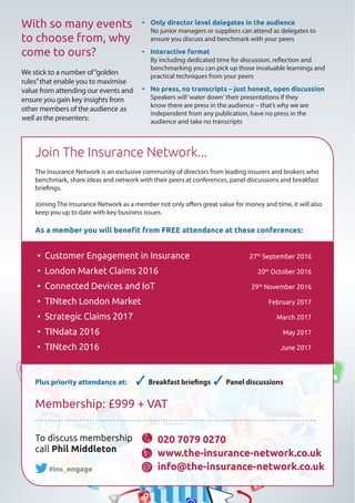 With so many events
to choose from, why
come to ours?
We stick to a number of“golden
rules”that enable you to maximise
value from attending our events and
ensure you gain key insights from
other members of the audience as
well as the presenters:
Join The Insurance Network...
The Insurance Network is an exclusive community of directors from leading insurers and brokers who
benchmark, share ideas and network with their peers at conferences, panel discussions and breakfast
briefings.
Joining The Insurance Network as a member not only offers great value for money and time, it will also
keep you up to date with key business issues.
As a member you will benefit from FREE attendance at these conferences:
@
To discuss membership
call Phil Middleton
#ins_engage
020 7079 0270
www.the-insurance-network.co.uk
info@the-insurance-network.co.uk
• Customer Engagement in Insurance 	 27th
September 2016
• London Market Claims 2016 	 20th
October 2016
• Connected Devices and IoT 	 29th
November 2016
• TINtech London Market	 February 2017
• Strategic Claims 2017 	 March 2017
• TINdata 2016 	 May 2017
• TINtech 2016	 June 2017
Plus priority attendance at: 3  Breakfast briefings 3  Panel discussions
Membership: £999 + VAT
•	 Only director level delegates in the audience
No junior managers or suppliers can attend as delegates to
ensure you discuss and benchmark with your peers
•	 Interactive format
By including dedicated time for discussion, reflection and
benchmarking you can pick up those invaluable learnings and
practical techniques from your peers
•	 No press, no transcripts – just honest, open discussion
Speakers will‘water down‘ their presentations if they
know there are press in the audience – that’s why we are
independent from any publication, have no press in the
audience and take no transcripts
 