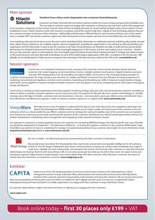 Main sponsor
Transform From a Policy-centric Organisation into a Customer Centred Enterprise
Customers are better informed than ever before making it harder for insurers to keep and grow their profitable ones.  
This new type of customer expects to engage with companies in whichever way suits them and for that engagement
to be consistent, irrespective of their chosen channel.  None of these emerging demands are served well by the legacy policy driven systems of most
established insurers. Hitachi Solutions works with insurance companies around the world to help them migrate to new technology solutions that put
the customer and agent at the heart of the enterprise.  Utilising Microsoft Dynamics CRM and Hitachi’s own insurance software, users of the system
have a complete 360° view of their customers, agents and other third parties and can market, sell, and service more efficiently, and cost effectively.
Your marketing, sales and service teams access the same system providing holistic information on individual customers including policy details, renewal
dates, claims history, preferences, etc. enabling superior customer engagement, providing the opportunity to cross-sell and up-sell and providing your
organisation with the information it needs to put the customer at the heart of everything you do. Marketers are able to build real time journey based
decisioning into all digital and personal channels to drive meaningful engagement in the manner and time most suited to your customers – whether
they are end customers, agents or intermediaries. Part of the highly respected Hitachi Group, Hitachi Solutions provides IT strategy and solutions based
on Microsoft Dynamics and other Microsoft technologies to some of the world’s largest organisations.With 200+ consultants in the UK and over 1000
globally, we are ideally placed to help insurance companies take advantage of the latest business solutions from Microsoft.  www.hitachi.co.uk
Session sponsors
Communisis is an integrated marketing services company which improves communication between brands and their
customers. We create engaging content and deliver it across multiple customer touch-points; in digital, broadcast and print
channels. With headquarters in the UK and offices throughout EMEA, Communisis is one of Europe’s leading providers of
customer communications for major brands across insurance, FS, Utilities and Retail. Communisis has over 200 years of industry experience in
marketing, transactional and regulatory customer communications. Expanding and diversifying our skills in response to rapid industry changes,
we’ve built a service platform of unique strength and depth to become a tier one player in our sector, employing around 2,200 experts throughout
Europe and beyond.
Communisis is creating a unique organisation that brings together marketing strategy, data and multi-channel production expertise to enable our
clients to deliver a seamless customer experience across every touch point, throughout the lifecycle. We have a proven methodology of : Simplify,
innovate, grow. We help to Simplify – processes and communications;  Innovate - communications, processes, deliver across omnichannel. Grow -
from efficiencies and effectiveness gained, in order to improve customer experience in a digital world. www.communisis.com
We help insurers across the globe to understand how they can turn their data assets into competitive advantage. Our
Master Data Management (MDM) solution enables you to create a single and trusted view of the customer across the
enterprise which is a critical enabler for any CRM or customer centricity strategy. By creating this golden view of the customer you can transform
your business by: improving service levels, prioritizing the retention of VIP customers, identifying cross-sell and upsell opportunities, driving new
product development, streamlining claims management and integrating newly acquired businesses at pace.
Our approach is centered on creating targeted outcomes for customers by translating MDM technology into industry specific use-cases. Recently
recognized by independent IT analyst firm – The Information Difference – as having the‘happiest customers’in the customer MDM market, make
VisionWare your partner of choice in unleashing the strategic and operational potential of your customer data insight. For more information: Email:
enquiries@visionware.com Website: www.visionware.com/uk
Our aim is simple – we help brands grow by communicating with their customers as individuals.
We proudly know more about the UK population than anyone else, and provide incomparable intelligence for all marketing
activity. As the UK’s largest independent data driven communications company, we combine data, knowledge and insight to
create more valuable consumer relationships, and champion the need to communicate with customers in a way that enhances
relationships, not destroys them! As with many things in life, it’s not what you’ve got, but what you do with it that counts. Our open, honest and
transparent approach helps brands to build stronger, more robust relationships with their customers. Why? Because a consumer that wants to
receive what you send them, is a responsive consumer. www.readgroup.co.uk
Exhibitor
Capita is one of the UK’s leading providers of services to the Insurance industry with solid expertise in claims
management services to large scale back-office administration and outsourced communications. We help clients
transform their customer experience by providing multi-channel communication solutions. We can receive and convert
data into personalised communications and send them via traditional mail or digital channels (such as email, text or augmented reality) –
leveraging existing and new touchpoints to enable organisations to engage with their customers in ways individuals choose.
As a partner Capita delivers insight, innovation and clarity in helping you to engage with your customers.
www.capita.com
Book online today – first 30 places only £199 + VAT
 