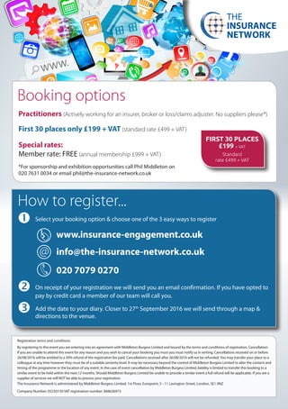 	Select your booking option & choose one of the 3 easy ways to register
www.insurance-engagement.co.uk
info@the-insurance-network.co.uk
020 7079 0270
	On receipt of your registration we will send you an email confirmation. If you have opted to 	
	 pay by credit card a member of our team will call you.
	Add the date to your diary. Closer to 27th
September 2016 we will send through a map & 	 	
	 directions to the venue.
Practitioners (Actively working for an insurer, broker or loss/claims adjuster. No suppliers please*)
First 30 places only £199 + VAT (standard rate £499 + VAT)
Special rates:
Member rate: FREE (annual membership £999 + VAT)
*For sponsorship and exhibition opportunities call Phil Middleton on
020 7631 0034 or email phil@the-insurance-network.co.uk
How to register...
Registration terms and conditions
By registering to this event you are entering into an agreement with Middleton Burgess Limited and bound by the terms and conditions of registration. Cancellation:
If you are unable to attend this event for any reason and you wish to cancel your booking you must you must notify us in writing. Cancellations received on or before
26/08/2016 will be entitled to a 50% refund of the registration fee paid. Cancellations received after 26/08/2016 will not be refunded.You may transfer your place to a
colleague at any time however they must be of a suitable seniority level. It may be necessary beyond the control of Middleton Burgess Limited to alter the content and
timing of the programme or the location of any event. In the case of event cancellation by Middleton Burgess Limited, liability is limited to transfer this booking to a
similar event to be held within the next 12 months. Should Middleton Burgess Limited be unable to provide a similar event a full refund will be applicable. If you are a
supplier of services we will NOT be able to process your registration.
The Insurance Network is administered by Middleton Burgess Limited, 1st Floor, Europoint, 5 - 11 Lavington Street, London, SE1 0NZ
Company Number; 05250150 VAT registration number: 848636973
Booking options
@
THE
INSURANCE
NETWORK
FIRST 30 PLACES
£199 + VAT
Standard
rate £499 + VAT
 