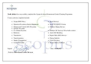 Nasib Jabiyev has successfully completed the Scopus In-house Dimensional Control Training Programme.
Course activities completed include:
 Scopus HSE Policy  Spool Surveys
 Operation Procedures Survey Equipment  Spool Acceptance Criteria
 Dimensional Control (DC) Procedure
 QA-QC Procedure
 Offshore Piping Surveys
 Co-ordinate Systems  Offshore DC Surveys-3D as-built corridor
 Rotations  AutoCAD Modeling
 Translations  Repair Order (RO) Surveys
 Transformations  Piping Symbols
 Simple Triangulation  Clash Checking
 Control Networks  Scopus Survey Software
Signed: Date: 01.09.2013
.Position: Dimensional Control Surveyor
 