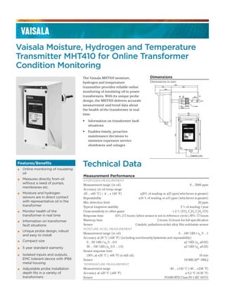 Vaisala Moisture, Hydrogen and Temperature
Transmitter MHT410 for Online Transformer
Condition Monitoring
The Vaisala MHT410 moisture,
hydrogen and temperature
transmitter provides reliable online
monitoring of insulating oil in power
transformers. With its unique probe
design, the MHT410 delivers accurate
measurement and trend data about
the health of the transformer in real
time.
• Information on transformer fault
situations
• Enables timely, proactive
maintenance decisions to
minimize expensive service
shutdowns and outages
Technical Data
Measurement Performance
HYDROGEN MEASUREMENT
Measurement range (in oil) 0 ...5000 ppm
Accuracy (in oil temp.range
-20 ...+60 °C) ( -4 ...+ 140 °F) ±20% of reading or ±25 ppm(whichever is greater)
Repeatability ±10 % of reading or ±15 ppm (whichever is greater)
Min.detection limit 20 ppm
Typical long-term stability 3 % of reading / year
Cross sensitivity to other gases < 2 % (CO2
,C2
H2
,C2
H4
,CO)
Response time 63%:2.5 hours (when sensor is not in reference cycle),90%:17 hours
Warm-up time 2 hours,12 hours for full specification
Sensor Catalytic palladium-nickel alloy film solid-state sensor
MOISTURE IN OIL MEASUREMENT
Measurement range (in oil) 0 ...100 %RS / aw
0 ...1
Accuracy at 20 °C (+68 °F) (including non-linearity,hysteresis and repeatability)
0 ...90 %RS / aw
0 ...0.9 ±2 %RS (aw
±0.02)
90 ...100 %RS (aw
0.9 ...1.0) ±3 %RS (aw
±0.03)
Sensor response time
(90%,at +20 °C ( +68 °F) in still oil) 10 min
Sensor HUMICAP®
180L2
TEMPERATURE MEASUREMENT
Measurement range -40 ...+120 °C (-40 ...+248 °F)
Accuracy at +20 °C (+68 °F) ± 0.2 °C (0.36 °F)
Sensor Pt1000 RTD Class F0.1 IEC 60751
Dimensions
Dimensions in mm
Features/Benefits
▪ Online monitoring of insulating
oil
▪ Measures directly from oil
without a need of pumps,
membranes etc.
▪ Moisture and hydrogen
sensors are in direct contact
with representative oil in the
transformer
▪ Monitor health of the
transformer in real time
▪ Information on transformer
fault situations
▪ Unique probe design, robust
and easy to install
▪ Compact size
▪ 5 year standard warranty
▪ Isolated inputs and outputs,
EMC tolerant device with IP66
metal housing
▪ Adjustable probe installation
depth fits in a variety of
transformers
 