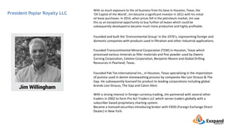 President Poplar Royalty LLC
With so much exposure to the oil business from his base in Houston, Texas, the
‘Oil Capital of the World’, Jim became a significant investor in 2012 with his initial
oil lease purchases. In 2014, when prices fell in the petroleum market, Jim saw
this as an exceptional opportunity to buy further oil leases which could be
subsequently developed to become much more productive and highly profitable.
Founded and built the ‘Environmental Group’ in the 1970’s, representing foreign and
domestic companies with products used in filtration and other industrial applications.
Founded Transcontinental Mineral Corporation (TCM) in Houston, Texas which
processed various minerals as filler materials and fine powder used by Owens
Corning Corporation, Celotex Corporation, Benjamin Moore and Global Drilling
Resources in Pearland, Texas.
Founded Pak Tex International Inc., in Houston, Texas specialising in the importation
of pumice used in denim stonewashing process by companies like Levi Strauss & The
Gap. He subsequently licensed his product to leading corporations including global
brands Levi Strauss, The Gap and Calvin Klein.
With a strong interest in foreign currency trading, Jim partnered with several other
traders in 2002 to form Pro Act Traders LLC which serves traders globally with a
subscriber based proprietary charting system.
Became a licensed securities introducing broker with FXDD (Foreign Exchange Direct
Dealer) in New York.
 