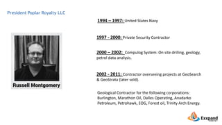 President Poplar Royalty LLC
1994 – 1997: United States Navy
1997 - 2000: Private Security Contractor
2000 – 2002: Compulog System: On site drilling, geology,
petrol data analysis.
2002 - 2011: Contractor overseeing projects at GeoSearch
& GeoStrata (later sold).
Geological Contractor for the following corporations:
Burlington, Marathon Oil, Dalles Operating, Anadarko
Petroleum, Petrohawk, EOG, Forest oil, Trinity Arch Energy.
 