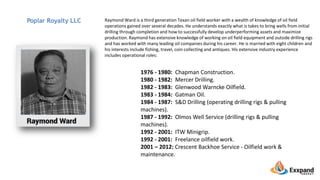 Raymond Ward is a third generation Texan oil field worker with a wealth of knowledge of oil field
operations gained over several decades. He understands exactly what is takes to bring wells from initial
drilling through completion and how to successfully develop underperforming assets and maximize
production. Raymond has extensive knowledge of working on oil field equipment and outside drilling rigs
and has worked with many leading oil companies during his career. He is married with eight children and
his interests include fishing, travel, coin collecting and antiques. His extensive industry experience
includes operational roles:
Poplar Royalty LLC
1976 - 1980: Chapman Construction.
1980 - 1982: Mercer Drilling.
1982 - 1983: Glenwood Warncke Oilfield.
1983 - 1984: Gatman Oil.
1984 - 1987: S&D Drilling (operating drilling rigs & pulling
machines).
1987 - 1992: Olmos Well Service (drilling rigs & pulling
machines).
1992 - 2001: ITW Minigrip.
1992 - 2001: Freelance oilfield work.
2001 – 2012: Crescent Backhoe Service - Oilfield work &
maintenance.
 