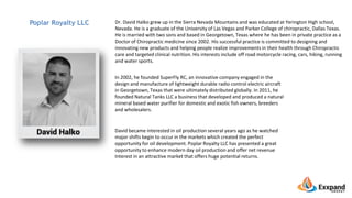 Dr. David Halko grew up in the Sierra Nevada Mountains and was educated at Yerington High school,
Nevada. He is a graduate of the University of Las Vegas and Parker College of chiropractic, Dallas Texas.
He is married with two sons and based in Georgetown, Texas where he has been in private practice as a
Doctor of Chiropractic medicine since 2002. His successful practice is committed to designing and
innovating new products and helping people realize improvements in their health through Chiropractic
care and targeted clinical nutrition. His interests include off road motorcycle racing, cars, hiking, running
and water sports.
Poplar Royalty LLC
In 2002, he founded SuperFly RC, an innovative company engaged in the
design and manufacture of lightweight durable radio control electric aircraft
in Georgetown, Texas that were ultimately distributed globally. In 2011, he
founded Natural Tanks LLC a business that developed and produced a natural
mineral based water purifier for domestic and exotic fish owners, breeders
and wholesalers.
David became interested in oil production several years ago as he watched
major shifts begin to occur in the markets which created the perfect
opportunity for oil development. Poplar Royalty LLC has presented a great
opportunity to enhance modern day oil production and offer net revenue
Interest in an attractive market that offers huge potential returns.
 