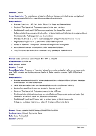 Location: Chennai
Project Description: The project scope is to perform Release Management including new country launch
and enhancements in EMEA Countries of Commercial and Prepaid Cards.
Responsibilities:
• Prepare Project plan, UAT Plan, Status Report, Exit Report and Release Notes
• Review of Test Scenario & Test cases prepared by the team members
• Facilitate daily meeting with UAT team members to get the status of the project
• Follow agile iterative development methodology for defect tracking with clients and development team
• Participate in the Audit preparation and documentation
• Provide walk through of operation readiness document for Operations and Business owners
• Organize training session in ECS+ modules and client facing system
• Involve in the Project Management Activities including resource management
• Provide feedback to the direct reporting on the areas of improvement
• Support the helpdesk and operation teams to clarify queries post implementation
Project: Global Commercial Cards Projects (Nov-2008 to Jul-2010)
Customer name: Citibank NA
Role: Business Analyst
Location: Chennai
Project Description: The scope of the project is to perform requirement gathering for new enhancements
post EMEA migration and develop customer files for all Global countries including EMEA, ASPAC and
Russia.
Responsibilities:
• Prepare business requirement for new enhancements using agile methodology involving operations,
Business users and other stakeholders
• Work along with development team and suggest solution and provide data mapping
• Review Functional Specification and request for Business sign off
• Review of Test Scenario & Test cases prepared by the UAT team
• Participate in key initiative to develop a new client facing tool for corporate customers to view their
statements, apply cards online and online card maintenance
• Facilitate daily meeting with testing team to conduct testing for key enhancements
• Set-up and participate in conference calls with development team and clients
Project: Citibank migration for EMEA region (Aug-2006 to Oct-2008)
Customer name: Citibank Commercial Cards
Role: Senior Test Analyst
Location: Chennai
Page 5 of 6
 