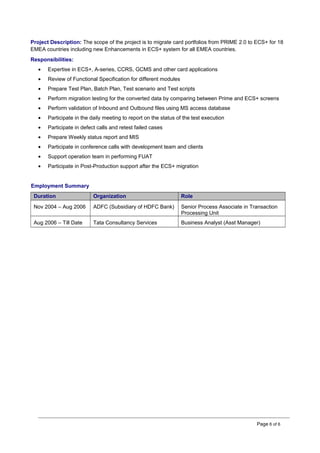 Project Description: The scope of the project is to migrate card portfolios from PRIME 2.0 to ECS+ for 18
EMEA countries including new Enhancements in ECS+ system for all EMEA countries.
Responsibilities:
• Expertise in ECS+, A-series, CCRS, GCMS and other card applications
• Review of Functional Specification for different modules
• Prepare Test Plan, Batch Plan, Test scenario and Test scripts
• Perform migration testing for the converted data by comparing between Prime and ECS+ screens
• Perform validation of Inbound and Outbound files using MS access database
• Participate in the daily meeting to report on the status of the test execution
• Participate in defect calls and retest failed cases
• Prepare Weekly status report and MIS
• Participate in conference calls with development team and clients
• Support operation team in performing FUAT
• Participate in Post-Production support after the ECS+ migration
Employment Summary
Duration Organization Role
Nov 2004 – Aug 2006 ADFC (Subsidiary of HDFC Bank) Senior Process Associate in Transaction
Processing Unit
Aug 2006 – Till Date Tata Consultancy Services Business Analyst (Asst Manager)
Page 6 of 6
 