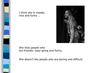 I think she is moody,  nice and funny … She likes people who  are friendly, easy-going and funny.  She doesn't like people who are boring and difficult. 