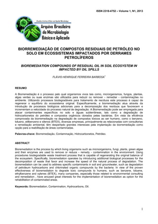 ISSN 2318-4752 – Volume 1, N1, 2013
1
BIORREMEDIAÇÃO DE COMPOSTOS RESIDUAIS DE PETRÓLEO NO
SOLO EM ECOSSISTEMAS IMPACTADOS POR DERRAMES
PETROLÍFEROS
BIOREMEDIATION COMPOUNDS OF RESIDUAL OIL IN SOIL ECOSYSTEM IN
IMPACTED BY OIL SPILLS
FLÁVIO HENRIQUE FERREIRA BARBOSA
1
RESUMO
A Biorremediação é o processo pelo qual organismos vivos tais como, microrganismos, fungos, plantas,
algas verdes ou suas enzimas são utilizados para reduzir ou remover - remediar - contaminações no
ambiente. Utilizando processos biodegradáveis para tratamento de resíduos este processo é capaz de
regenerar o equilíbrio do ecossistema original. Especificamente, a biorremediação atua através da
introdução de processos biológicos adicionais para a decomposição dos resíduos que favorecem e
incrementam a velocidade do processo natural de degradação. A Biorremediação pode ser empregada para
atacar contaminantes específicos no solo e águas subterrâneas, tais como a degradação de
hidrocarbonetos do petróleo e compostos orgânicos clorados pelas bactérias. Em vista da eficiência
comprovada da biorremediação na degradação de compostos tóxicos ao ser humano, como o benzeno,
tolueno, etilbenzeno e xilenos (BTEX), diversas empresas, principalmente as relacionadas com consultorias
e remediação ambiental, têm despertado grandes interesses pela implantação da biorremediação como
opção para a reabilitação de áreas contaminadas.
Palavras-chave: Biorremediação, Contaminação, Hidrocarbonetos, Petróleo.
ABSTRACT
Bioremediation is the process by which living organisms such as microorganisms, fungi, plants, green algae
and their enzymes are used to remove or reduce - remedy - contamination in the environment. Using
procedures biodegradable waste treatment process that is capable of regenerating the original balance of
the ecosystem. Specifically, bioremediation operates by introducing additional biological processes for the
decomposition of waste that favor and increase the speed of the natural process of degradation. The
bioremediation can be used to address specific contaminants in soil and groundwater, such as degradation
of petroleum hydrocarbons and chlorinated organic compounds by the bacteria. In view of the proven
effectiveness of bioremediation to degrade toxic compounds to humans, such as benzene, toluene,
ethylbenzene and xylenes (BTEX), many companies, especially those related to environmental consulting
and remediation , have aroused great interests for the implementation of bioremediation as option for the
rehabilitation of contaminated areas.
Keywords: Bioremediation, Contamination, Hydrocarbons, Oil.
 