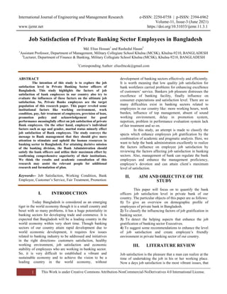 International Journal of Engineering and Management Research e-ISSN: 2250-0758 | p-ISSN: 2394-6962
Volume-11, Issue-3 (June 2021)
www.ijemr.net https://doi.org/10.31033/ijemr.11.3.1
1 This Work is under Creative Commons Attribution-NonCommercial-NoDerivatives 4.0 International License.
Job Satisfaction of Private Banking Sector Employees in Bangladesh
Md. Elius Hossan1
and Rashedul Hasan2
1
Assistant Professor, Department of Management, Military Collegiate School Khulna (MCSK), Khulna-9210, BANGLADESH
2
Lecturer, Department of Finance & Banking, Military Collegiate School Khulna (MCSK), Khulna-9210, BANGLADESH
1
Corresponding Author: eliusfmcsk@gmail.com
ABSTRACT
The intention of this study is to explore the job
satisfaction level in Private Banking Sector officers of
Bangladesh. This study highlights the factors of job
satisfaction of bank employees in our country also try to
evaluate the influences of these factors on the ultimate job
satisfaction. So, Private Banks employees are the target
population of this research paper. This paper reveled some
institutional factors like working environment, work
condition, pay, fair treatment of employees, provision of loan,
promotion policy and acknowledgement for good
performance meaningfully effect on job satisfaction of private
Bank employees. On the other hand, employee’s individual
factors such as age and gender, marital status minorly effect
job satisfaction of Bank employees. The study conveys the
message to Bank management that they should give more
attention to stimulate and uphold the human resources in
banking sector in Bangladesh. For attaining decisive mission
of the banking division, the Bank Administration should
satisfy the bank officers and utilize their maximum effort by
confirming comprehensive superiority of their institutions.
We think the results and academic consultation of this
research may assist the relevant people for additional
research and formulation of plan.
Keywords-- Job Satisfaction, Working Condition, Bank
Employee, Customer’s Service, Fair Treatment, Promotion
I. INTRODUCTION
Today Bangladesh is considered as an emerging
tiger in the world economy though it is a small country and
beset with so many problems, it has a huge potentiality in
banking sectors for developing trade and commerce. It is
expected that Bangladesh will be a leading country in the
world economy within very short time. Though banking
sectors of our country attain rapid development due to
world economic development, it requires few issues
related to banking industry to be addressed and initiatives
in the right directions- customers satisfaction, healthy
working environment, job satisfaction and economic
stability of employees who are working in banking sector.
So, it is very difficult to established a vibrant and
sustainable economy and to achieve the vision to be a
leading country in the world economy, without
development of banking sectors effectively and efficiently.
It is worth meaning that low quality job satisfaction for
bank workfares carried problems for enhancing excellence
of customers’ service. Bankers job pleasure distresses the
excellence of banking facility, finally influence on
consumer expectations and satisfaction level. There are so
many difficulties exist in banking sectors related to
employees in our country like: more working hours, work
burden, influence of top management, absent of sound
working environment, delay in promotion system,
nepotism, problem in performance evaluation system lack
of fair treatment and so on.
In this study, an attempt is made to classify the
spects which enhance employees job gratification by the
combination of academic and pragmatic analysis. Here, we
want to help the bank administration excellently to realize
the factors influence on employee job satisfaction by
reviewing the factors affecting job satisfaction in banking
sectors. Also, management of bank can regulate the bank
employees and enhance the management proficiency,
employee’s devotion and can attain client’s maximum
level of satisfaction.
II. AIM AND OBJECTIVE OF THE
STUDY
This paper will focus on to quantify the bank
officers job satisfaction level in private bank of our
country. The particular objects of this paper are as follows:
1) To give an overview on demographic profile of
employees of private bank in Bangladesh.
2) To classify the influencing factors of job gratification in
banking sector.
3) To detect the helping aspects that enhance the job
gratification of banking sector Executives.
4) To suggest some recommendations to enhance the level
of job satisfaction and create employee’s friendly
environment in private banking sector of our country.
III. LITERATURE REVIEW
Job satisfaction is the pleasure that a man can realize at the
time of undertaking the job in his or her working place.
Now a days job satisfaction is the most vibrant issues, that
 