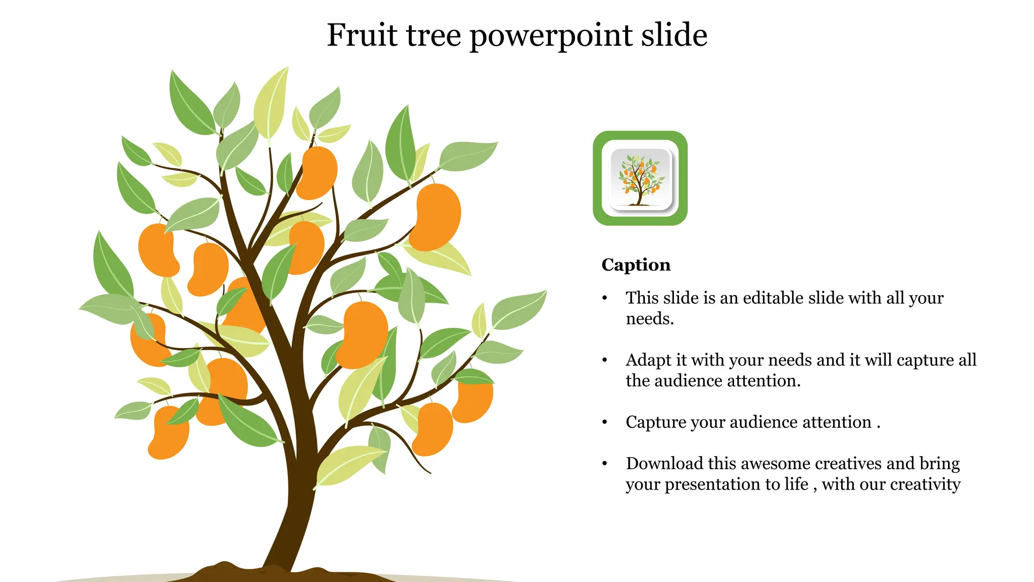 • This slide is an editable slide with all your
needs.
• Adapt it with your needs and it will capture all
the audience attention.
• Capture your audience attention .
• Download this awesome creatives and bring
your presentation to life , with our creativity
Caption
Fruit tree powerpoint slide