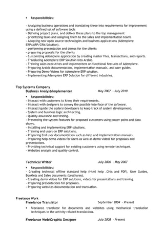  Responsibilities:
- Analyzing business operations and translating these into requirements for improvement
using a defined set of software tools
- Defining project plans, and deliver these plans to the top management
- prioritizing tasks and assigning them to the sales and implementation teams
- Adopting new open source technologies and business applications (Adempiere
ERP/MRP/CRM Solution).
- performing presentation and demos for the clients
- preparing proposals for the clients
- Customizing Adempiere application by creating master files, transactions, and reports.
- Translating Adempiere ERP Solution into Arabic.
- Training sales executives and implementers on functional features of Adempiere.
- Preparing Arabic documentation, implementation manuals, and user guides.
- Preparing Demo Videos for Adempiere ERP solution.
- Implementing Adempiere ERP Solution for different industries.
Top Systems Company
Business Analyst/Implementer May 2007 – July 2010
 Responsibilities:
- Interact with customers to know their requirements.
- Interact with designers to convey the possible interface of the software.
- Interact/guide the coders/developers to keep track of system development.
- System and business logic architecting.
- Quality assurance and testing.
- Presenting the system features for proposed customers using power point and data
shows.
- Installing and implementing ERP solutions.
- Training end users on ERP solutions.
- Preparing End user documentation such as help and implementation manuals.
- Preparing help demo videos for users as well as demo videos for proposals and
presentations.
- Providing technical support for existing customers using remote techniques.
- Websites analysis and quality control.
Technical Writer July 2006 – May 2007
 Responsibilities:
- Creating technical offline standard help (Html help .CHM and PDF), User Guides,
Booklets and Sales documents (brochures).
- Creating demo videos for ERP solutions, videos for presentations and training.
- Preparing presentations for proposals.
- Preparing websites documentation and translation.
Freelance Work
Freelance Translator September 2004 – Present
 Freelance translator for documents and websites using mechanical translation
techniques in the activity related translations.
Freelance Web/Graphic Designer July 2008 – Present
 