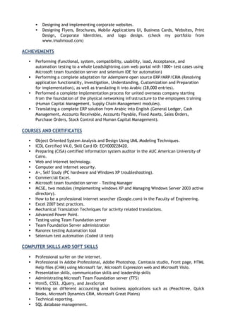  Designing and implementing corporate websites.
 Designing Flyers, Brochures, Mobile Applications UI, Business Cards, Websites, Print
Design, Corporate Identities, and logo design. (check my portfolio from
www.imahmoud.com)
ACHIEVEMENTS
 Performing (functional, system, compatibility, usability, load, Acceptance, and
automation testing to a whole Leadslightning.com web portal with 1000+ test cases using
Microsoft team foundation server and selenium IDE for automation)
 Performing a complete adaptation for Adempiere open source ERP/MRP/CRM (Resolving
application functionality, Investigation, Understanding, Customization and Preparation
for implementation), as well as translating it into Arabic (28,000 entries).
 Performed a complete implementation process for united overseas company starting
from the foundation of the physical networking infrastructure to the employees training
(Human Capital Management, Supply Chain Management modules).
 Translating a complete ERP solution from Arabic into English (General Ledger, Cash
Management, Accounts Receivable, Accounts Payable, Fixed Assets, Sales Orders,
Purchase Orders, Stock Control and Human Capital Management).
COURSES AND CERTIFICATES
 Object Oriented System Analysis and Design Using UML Modeling Techniques.
 ICDL Certified V4.0, Skill Card ID: EGY000228420.
 Preparing (CISA) certified information system auditor in the AUC American University of
Cairo.
 Web and internet technology.
 Computer and internet security.
 A+, Self Study (PC hardware and Windows XP troubleshooting).
 Commercial Excel.
 Microsoft team foundation server – Testing Manager
 MCSE, two modules (Implementing windows XP and Managing Windows Server 2003 active
directory).
 How to be a professional internet searcher (Google.com) in the Faculty of Engineering.
 Excel 2007 best practices.
 Mechanical Translation Techniques for activity related translations.
 Advanced Power Point.
 Testing using Team Foundation server
 Team Foundation Server administration
 Ranorex testing Automation tool
 Selenium test automation (Coded UI test)
COMPUTER SKILLS AND SOFT SKILLS
 Professional surfer on the internet.
 Professional in Adobe Professional, Adobe Photoshop, Camtasia studio, Front page, HTML
Help files (CHM) using Microsoft far, Microsoft Expression web and Microsoft Visio.
 Presentation skills, communication skills and leadership skills
 Administrating Microsoft Team Foundation server (TFS)
 Html5, CSS3, JQuery, and JavaScript
 Working on different accounting and business applications such as (Peachtree, Quick
Books, Microsoft Dynamics CRM, Microsoft Great Plains)
 Technical reporting.
 SQL database management.
 