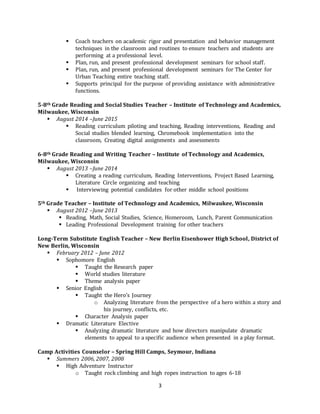 3
 Coach teachers on academic rigor and presentation and behavior management
techniques in the classroom and routines to ensure teachers and students are
performing at a professional level.
 Plan, run, and present professional development seminars for school staff.
 Plan, run, and present professional development seminars for The Center for
Urban Teaching entire teaching staff.
 Supports principal for the purpose of providing assistance with administrative
functions.
5-8th Grade Reading and Social Studies Teacher – Institute of Technology and Academics,
Milwaukee, Wisconsin
 August 2014 –June 2015
 Reading curriculum piloting and teaching, Reading interventions, Reading and
Social studies blended learning, Chromebook implementation into the
classroom, Creating digital assignments and assessments
6-8th Grade Reading and Writing Teacher – Institute of Technology and Academics,
Milwaukee, Wisconsin
 August 2013 –June 2014
 Creating a reading curriculum, Reading Interventions, Project Based Learning,
Literature Circle organizing and teaching
 Interviewing potential candidates for other middle school positions
5th Grade Teacher – Institute of Technology and Academics, Milwaukee, Wisconsin
 August 2012 –June 2013
 Reading, Math, Social Studies, Science, Homeroom, Lunch, Parent Communication
 Leading Professional Development training for other teachers
Long-Term Substitute English Teacher – New Berlin Eisenhower High School, District of
New Berlin, Wisconsin
 February 2012 – June 2012
 Sophomore English
 Taught the Research paper
 World studies literature
 Theme analysis paper
 Senior English
 Taught the Hero’s Journey
o Analyzing literature from the perspective of a hero within a story and
his journey, conflicts, etc.
 Character Analysis paper
 Dramatic Literature Elective
 Analyzing dramatic literature and how directors manipulate dramatic
elements to appeal to a specific audience when presented in a play format.
Camp Activities Counselor – Spring Hill Camps, Seymour, Indiana
 Summers 2006, 2007, 2008
 High Adventure Instructor
o Taught rock climbing and high ropes instruction to ages 6-18
 