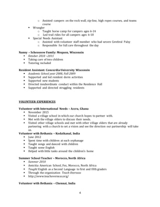 4
o Assisted campers on the rock wall, zip-line, high ropes courses, and teams
course
 Wrangler
o Taught horse camp for campers ages 6-14
o Led trail rides for all campers ages 6-18
 Special Needs Assistant
o Assisted with volunteer staff member who had severe Cerebral Palsy
o Responsible for full care throughout the day
Nanny – Schesseow Family: Mequon, Wisconsin
 October 2010 –2011
 Taking care of two children
 Tutoring included
Resident Assistant: Concordia University Wisconsin
 Academic School year 2008, Fall 2009
 Supported and led resident dorm activities
 Supported new students
 Directed insubordinate conduct within the Residence Hall
 Supported and directed struggling residents
VOLUNTEER EXPERIENCES
Volunteer with International Needs – Accra, Ghana
 November 2015
 Visited a village school in which our church hopes to partner with.
 Met with the village elders to discuss their needs.
 Visited other village schools and met with other village elders that are already
partnering with a church to set a vision and see the direction our partnership will take
us.
Volunteer with Bethania – Kodaikanal, India
 June 2012
 Spent time with children at each orphanage
 Taught songs and danced with children
 Taught some English
 Helped with little tasks around the children’s home
Summer School Teacher – Morocco, North Africa
 Summer 2010
 Amicitia American School, Fez, Morocco, North Africa
 Taught English as a Second Language to first and fifth graders
 Through the organization Teach Overseas
 http://www.teachoverseas.org/
Volunteer with Bethania – Chennai, India
 