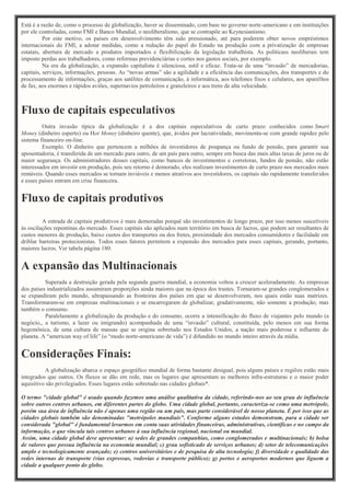 Está é a razão de, como o processo de globalização, haver se disseminado, com base no governo norte-americano e em instituições
por ele controladas, como FMI e Banco Mundial, o neoliberalismo, que se contrapõe ao Keynesianismo.
Por este motivo, os países em desenvolvimento têm sido pressionado, até para poderem obter novos empréstimos
internacionais do FMI, a adotar medidas, como a redução do papel do Estado na produção com a privatização de empresas
estatais, abertura de mercado a produtos importados e flexibilização da legislação trabalhista. As políticass neoliberais tem
imposto perdas aos trabalhadores, como reformas previdenciárias e cortes nos gastos sociais, por exemplo.
Na era da globalização, a expansão capitalista é silenciosa, sutil e eficaz. Trata-se de uma “invasão” de mercadorias,
capitais, serviços, informações, pessoas. As “novas armas” são a agilidade e a eficiência das comunicações, dos transportes e do
processamento de informações, graças aos satélites de comunicação, à informática, aos telefones fixos e celulares, aos aparelhos
de fax, aos enormes e rápidos aviões, supernavios petroleiros e graneleiros e aos trens de alta velocidade.
Fluxo de capitais especulativos
Outra invasão típica da globalização é a dos capitais especulativos de curto prazo conhecidos como Smart
Money (dinheiro esperto) ou Hot Money (dinheiro quente), que, ávidos por lucratividade, movimenta-se com grande rapidez pelo
sistema financeiro on-line.
Exemplo. O dinheiro que pertencem a milhões de investidores de poupança ou fundo de pensão, para garantir sua
aposentadoria, é transferida de um mercado para outro, de um país para outro, sempre em busca das mais altas taxas de juros ou de
maior segurança. Os administradores desses capitais, como bancos de investimentos e corretoras, fundos de pensão, não estão
interessados em investir em produção, pois seu retorno é demorado, eles realizam investimentos de curto prazo nos mercados mais
rentáveis. Quando esses mercados se tornam inviáveis e menos atrativos aos investidores, os capitais são rapidamente transferidos
e esses países entram em crise financeira.
Fluxo de capitais produtivos
A entrada de capitais produtivos é mais demoradas porquê são investimentos de longo prazo, por isso menos suscetíveis
às oscilações repentinas do mercado. Esses capitais são aplicados num território em busca de lucros, que podem ser resultantes de
custos menores de produção, baixo custos dos transportes ou dos fretes, proximidade dos mercados consumidores e facilidade em
driblar barreiras protecionistas. Todos esses fatores permitem a expansão dos mercados para esses capitais, gerando, portanto,
maiores lucros. Ver tabela página 180.
A expansão das Multinacionais
Superada a destruição gerada pela segunda guerra mundial, a economia voltou a crescer aceleradamente. As empresas
dos países industrializados assumiram proporções ainda maiores que na época dos trustes. Tornaram-se grandes conglomerados e
se expandiram pelo mundo, ultrapassando as fronteiras dos países em que se desenvolveram, nos quais estão suas matrizes.
Transformaram-se em empresas multinacionais e se encarregaram de globalizar, gradativamente, não somente a produção, mas
também o consumo.
Paralelamente a globalização da produção e do consumo, ocorre a intensificação do fluxo de viajantes pelo mundo (a
negócio,, a turismo, a lazer ou imigrando) acompanhada de uma “invasão” cultural, constituída, pelo menos em sua forma
hegemônica, de uma cultura de massas que se origina sobretudo nos Estados Unidos, a nação mais poderosa e influente do
planeta. A “american way of life” (o “modo norte-americano de vida”) é difundido no mundo inteiro através da mídia.
Considerações Finais:
A globalização abarca o espaço geográfico mundial de forma bastante desigual, pois alguns países e regiões estão mais
integrados que outros. Os fluxos se dão em rede, mas os lugares que apresentam as melhores infra-estruturas e o maior poder
aquisitivo são privilegiados. Esses lugares estão sobretudo nas cidades globais*.
O termo "cidade global" é usado quando fazemos uma análise qualitativa da cidade, referindo-nos ao seu grau de influência
sobre outros centros urbanos, em diferentes partes do globo. Uma cidade global, portanto, caracteriza-se como uma metrópole,
porém sua área de influência não é apenas uma região ou um país, mas parte considerável de nosso planeta. É por isso que as
cidades globais também são denominadas "metrópoles mundiais". Conforme alguns estudos demonstram, para a cidade ser
considerada "global" é fundamental levarmos em conta suas atividades financeiras, administrativas, científicas e no campo da
informação, o que vincula tais centros urbanos à sua influência regional, nacional ou mundial.
Assim, uma cidade global deve apresentar: a) sedes de grandes companhias, como conglomerados e multinacionais; b) bolsa
de valores que possua influência na economia mundial; c) grau sofisticado de serviços urbanos; d) setor de telecomunicações
amplo e tecnologicamente avançado; e) centros universitários e de pesquisa de alta tecnologia; f) diversidade e qualidade das
redes internas de transporte (vias expressas, rodovias e transporte público); g) portos e aeroportos modernos que liguem a
cidade a qualquer ponto do globo.
 