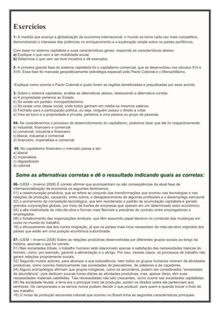 Exercícios
1- À medida que avança a globalização da economia internacional, o mundo se torna cada vez mais competitivo,
demonstrando o interesse das potências no enriquecimento e a exploração ampla sobre os países periféricos.
Com base no sistema capitalista e suas características gerais, responda as características abaixo:
a) Explique o que vem a ser mobilidade social.
b) Determine o que vem ser livre iniciativa e dê exemplos.
2- A primeira grande fase do sistema capitalista foi o capitalismo comercial, que se desenvolveu nos séculos XVI e
XVII. Essa fase foi marcada geopoliticamente (estratégia espacial) pelo Pacto Colonial e o Mercantilismo.
-Explique como ocorria o Pacto Colonial e quais foram as regiões beneficiadas e prejudicadas por esse acordo.
3- Sobre o sistema capitalista, analise as alternativas abaixo, destacando a alternativa correta:
a) A propriedade pertence ao Estado.
b) Só existe um partido- monopartidarismo.
c) Só existe uma classe social, onde todos ganham em média os mesmos salários.
d) Fechado para a participação política, ou seja, ninguém possui o direito a votar.
e) Visa ao lucro e a propriedade é privada, pertence a uma pessoa ou grupo de pessoas.
04- Se considerarmos o processo de desenvolvimento do capitalismo, podemos dizer que ele foi respectivamente:
a) industrial, financeiro e comercial
b) comercial, industrial e financeiro
c) liberal, industrial e comercial
d) financeiro, imperialista e comercial
05- No capitalismo financeiro o mercado passa a ser:
a) liberal
b) imperialista
c) oligopolizado
d) colonial
Some as alternativas corretas e dê o ressultado indicando quais as corretas:
06- (UEM – Inverno 2008) É correto afirmar que acompanham ou são conseqüências da atual fase de
internacionalização da economia os seguintes fenômenos:
01) a reestruturação produtiva, que se refere ao conjunto das transformações que ocorreu nas tecnologias e nas
relações de produção, causando, entre outros, o desaparecimento de algumas profissões e o desemprego estrutural.
02) o acirramento da competição tecnológica, que tem reordenado o padrão de acumulação capitalista e gerado
grandes corporações globais, por meio de fusões de empresas que operam em um determinado setor econômico.
04) a alta rotatividade da mão-de-obra e formas mais flexíveis e precárias de contrato entre empregadores e
empregados.
08) o fortalecimento das organizações sindicais, que têm assumido papel decisivo no conteúdo das mudanças em
curso no mundo do trabalho.
16) o afrouxamento das leis contra imigração, já que os países mais ricos necessitam da mão-de-obra originária dos
países que estão em uma posição econômica subordinada.
07- (UEM – Inverno 2008) Sobre as relações produtivas desenvolvidas por diferentes grupos sociais ao longo da
história, assinale o que for correto.
01) Nas sociedades tribais, o trabalho humano está relacionado apenas à satisfação das necessidades básicas do
homem, como, por exemplo, garantir a alimentação e o abrigo. Por isso, nesses casos, os processos de trabalho não
geram relações propriamente sociais.
02) Segundo muitos autores, para alcançar a sua subsistência, nem todos os grupos humanos viveram de atividades
produtivas, como ocorreu historicamente nas sociedades de pescadores, de coletores e de caçadores.
04) Alguns antropólogos afirmam que grupos indígenas, como os ianomâmis, podem ser considerados “sociedades
de abundância”, pois dedicam poucas horas diárias às atividades produtivas, mas, apesar disso, têm suas
necessidades materiais satisfeitas. Tais necessidades não são crescentes, como ocorre nas sociedades capitalistas.
08) Na sociedade feudal, a terra era o principal meio de produção, porém os direitos sobre ela pertenciam aos
senhores. Os camponeses e os servos nunca podiam decidir o que produzir, para quem e quando trocar o fruto do
seu trabalho.
16) O modo de produção escravista colonial que ocorreu no Brasil tinha as seguintes características principais:
 