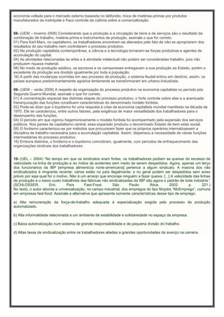 economia voltada para o mercado externo baseada no latifúndio, troca de matérias-primas por produtos
manufaturados da metrópole e fraco controle da colônia sobre a comercialização.
08- (UEM – Inverno 2008) Considerando que a produção e a circulação de bens e de serviços são o resultado da
combinação de trabalho, matéria-prima e instrumentos de produção, assinale o que for correto.
01) Para Karl Marx, no capitalismo, os trabalhadores encontram-se alienados pelo fato de não se apropriarem dos
resultados do seu trabalho nem controlarem o processo produtivo.
02) Na produção capitalista contemporânea, a ciência e a tecnologia tornaram-se forças produtivas e agentes de
acumulação do capital.
04) As atividades relacionadas às artes e à atividade intelectual não podem ser consideradas trabalho, pois não
produzem riqueza material.
08) No modo de produção asiático, os escravos e os camponeses entregavam a sua produção ao Estado, porém o
excedente da produção era dividido igualmente por toda a população.
16) A partir das mudanças ocorridas em seu processo de produção, o sistema feudal entrou em declínio, assim, os
países europeus predominantemente agrários lentamente se transformaram em urbano-industriais.
09- (UEM – verão 2008) A respeito da organização do processo produtivo na economia capitalista no período pós
Segunda Guerra Mundial, assinale o que for correto.
01) A concentração espacial das distintas etapas do processo produtivo, o forte controle sobre elas e a acentuada
hierarquização das funções constituem características do denominado modelo fordista.
02) Pode-se dizer que o toyotismo foi uma resposta à crise da economia capitalista mundial manifesta na década de
1970. Ele se caracterizou, entre outros fatores, pela exigência de maior versatilidade dos trabalhadores para o
desempenho das funções.
04) O período em que vigorou hegemonicamente o modelo fordista foi acompanhado pela expansão dos serviços
públicos. Nos países de capitalismo central, essa expansão produziu o denominado Estado de bem estar social.
08) O fordismo caracterizou-se por métodos que procuraram fazer que os próprios operários internalizassem a
disciplina de trabalho necessária para a acumulação capitalista. Assim, dispensou a necessidade de várias funções
intermediárias do processo produtivo.
16) Embora distintos, o fordismo e o toyotismo coincidiram, igualmente, com períodos de enfraquecimento das
organizações sindicais dos trabalhadores.
10- (UEL – 2004) “No tempo em que os sindicatos eram fortes, os trabalhadores podiam se queixar do excesso de
velocidade na linha de produção e do índice de acidentes sem medo de serem despedidos. Agora, apenas um terço
dos funcionários da IBP [empresa alimentícia norte-americana] pertence a algum sindicato. A maioria dos não
sindicalizados é imigrante recente; vários estão no país ilegalmente; e no geral podem ser despedidos sem aviso
prévio por seja qual for o motivo. Não é um arranjo que encoraje ninguém a fazer queixa. [...] A velocidade das linhas
de produção e o baixo custo trabalhista das fábricas não sindicalizadas da IBP são agora o padrão de toda indústria.”
(SCHLOSSER, Eric. País Fast-Food. São Paulo: Ática, 2002. p. 221.)
No texto, o autor aborda a universalização, no campo industrial, dos empregos do tipo Mcjobs “McEmprego”, comuns
em empresas fast-food. Assinale a alternativa que apresenta somente características desse tipo de emprego.
a) Alta remuneração da força-de-trabalho adequada à especialização exigida pelo processo de produção
automatizado.
b) Alta informalidade relacionada a um ambiente de estabilidade e solidariedade no espaço da empresa.
c) Baixa automatização num sistema de grande responsabilidade e de pequena divisão do trabalho.
d) Altas taxas de sindicalização entre os trabalhadores aliadas a grandes oportunidades de avanço na carreira.
 