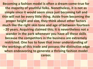 Becoming a fashion model is often a dream-come-true for
   the majority of youthful folks. Nonetheless, it is not as
  simple since it would seem since just becoming tall and
thin will not be every little thing. Aside from becoming the
   proper height and size, they think about other factors
much like the right skin tone and age of between fourteen
 - 20 years. Acquiring claimed this; it is nevertheless not a
   wander in the park whenever you have all these skills
   because the competitors in the business are extremely
  restricted. One has to have that inner understanding of
the workings of this trade and possess the distinctive edge
  when endeavoring to generate a thriving fashion model
                             career.
 
