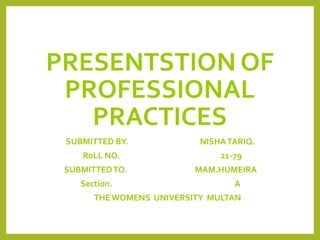 PRESENTSTION OF
PROFESSIONAL
PRACTICES
SUBMITTED BY. NISHATARIQ.
RoLL NO. 21-79
SUBMITTEDTO. MAM.HUMEIRA
Section. A
THEWOMENS UNIVERSITY MULTAN
 