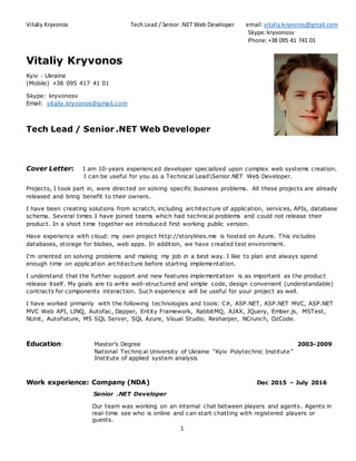 Vitaliy Kryvonos Tech Lead / Senior .NET Web Developer email:vitaliy.kryvonos@gmail.com
Skype:kryvonosv
Phone:+38 095 41 741 01
1
Vitaliy Kryvonos
Kyiv · Ukraine
(Mobile) +38 095 417 41 01
Skype: kryvonosv
Email: vitaliy.kryvonos@gmail.com
Tech Lead / Senior .NET Web Developer
Cover Letter: I am 10-years experienced developer specialized upon complex web systems creation.
I can be useful for you as a Technical LeadSenior.NET Web Developer.
Projects, I took part in, were directed on solving specific business problems. All these projects are already
released and bring benefit to their owners.
I have been creating solutions from scratch, including architecture of application, services, APIs, database
schema. Several times I have joined teams which had technical problems and could not release their
product. In a short time together we introduced first working public version.
Have experience with cloud: my own project http://storylines.me is hosted on Azure. This includes
databases, storage for blobes, web apps. In addition, we have created test environment.
I'm oriented on solving problems and making my job in a best way. I like to plan and always spend
enough time on application architecture before starting implementation.
I understand that the further support and new features implementation is as important as the product
release itself. My goals are to write well-structured and simple code, design convenient (understandable)
contracts for components interaction. Such experience will be useful for your project as well.
I have worked primarily with the following technologies and tools: C#, ASP.NET, ASP.NET MVC, ASP.NET
MVC Web API, LINQ, Autofac, Dapper, Entity Framework, RabbitMQ, AJAX, JQuery, Ember.js, MSTest,
NUnit, Autofixture, MS SQL Server, SQL Azure, Visual Studio, Resharper, NCrunch, OzCode.
Education: Master’s Degree 2003-2009
National Technical University of Ukraine “Kyiv Polytechnic Institute”
Institute of applied system analysis
Work experience: Company (NDA) Dec 2015 – July 2016
Senior .NET Developer
Our team was working on an internal chat between players and agents. Agents in
real-time see who is online and can start chatting with registered players or
guests.
 