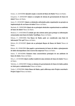 Gomes, A. (24/10/2006) Quando surgiu o conceito de Banco de Dados? Banco de Dados.

Gonçalves, V. (05/04/2007) Quais os exemplos de sistema de gerenciamento de banco de 
dados? Banco de Dados.

Junior, N. (19/10/2007) Quais os obstáculos enfrentados pelas organizações na geração ou 
implementação de seu banco de dados? Banco de Dados.

Machado, H. (30/09/2008) Quais são os principais obstáculos organizacionais ao ambiente 
de banco de dados? Banco de Dados.

Modesto, F. (11/02/2008) É verdade que não existem meios para proteger as informações 
armazenadas num banco de dados? Justifique. Banco de Dados.

Orleans,   F.   (19/05/2008)  Um   Banco   de   Dados   pode   ser   considerado   uma   fonte   de 
informação? Por quê? Banco de Dados.
Ribeiro, M. (07/10/2007)  Quais são as principais Regras de Banco de Dados?  Banco de 
Dados.
Ribeiro, M. (26/06/2008) Que papéis o gerenciamento de banco de dados e planejamento 
de dados desempenham como recurso das empresas? Banco de Dados.

Santos,   T.   (05/10/2008)  Enumere   duas   características   principais   de   um   ambiente   de 
banco de dados. Banco de Dados.

Silva, L. (21/10/2008) Qual o melhor modelo de uma estrutura de banco de dados? Banco 
de Dados.
Telésforo, A. (05/04/2007) Como os sistemas de gerenciamento de banco de dados podem 
ser úteis para o administrador? Banco de Dados.

Varjão, I. (07/09/2006) Sobre Banco de Dados, qual a diferença entre Projeto conceitual e 
Projeto Lógico? Banco de Dados.
 